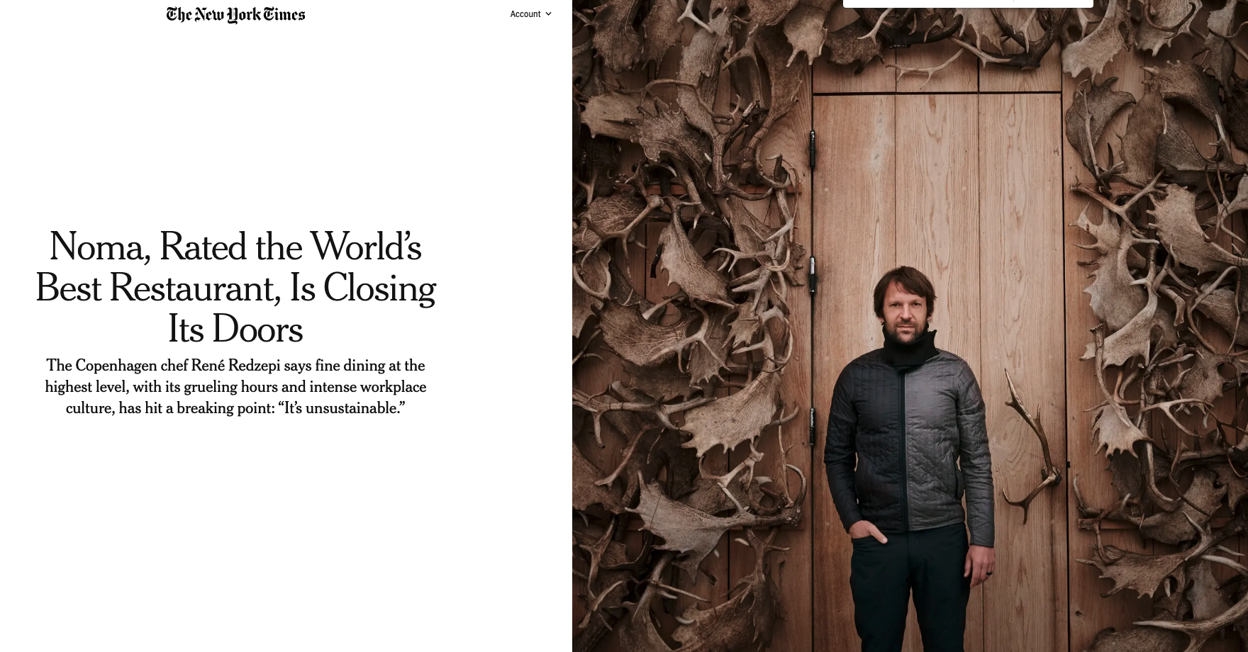 A screenshot of a New York Times story online. On the left, in black lettering on a white background, is the headline and subheadline:  "Noma, Rated the World’s Best Restaurant, Is Closing Its Doors The Copenhagen chef René Redzepi says fine dining at the highest level, with its grueling hours and intense workplace culture, has hit a breaking point: “It’s unsustainable.” On the right of the headline is a photo of Rene Redzepi standing in front of a wooden door with antlers decorated around the door.
